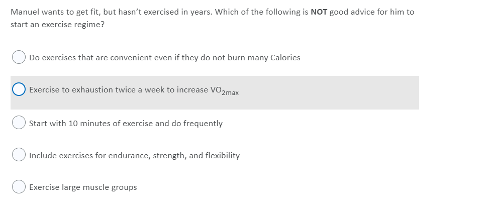 Manuel wants to get fit, but hasn't exercised in years. Which of the following is NOT good advice for him to
start an exercise regime?
Do exercises that are convenient even if they do not burn many Calories
Exercise to exhaustion twice a week to increase VO2max
Start with 10 minutes of exercise and do frequently
O Include exercises for endurance, strength, and flexibility
Exercise large muscle groups
