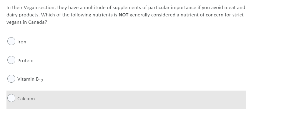 In their Vegan section, they have a multitude of supplements of particular importance if you avoid meat and
dairy products. Which of the following nutrients is NOT generally considered a nutrient of concern for strict
vegans in Canada?
Iron
Protein
Vitamin B12
Calcium
