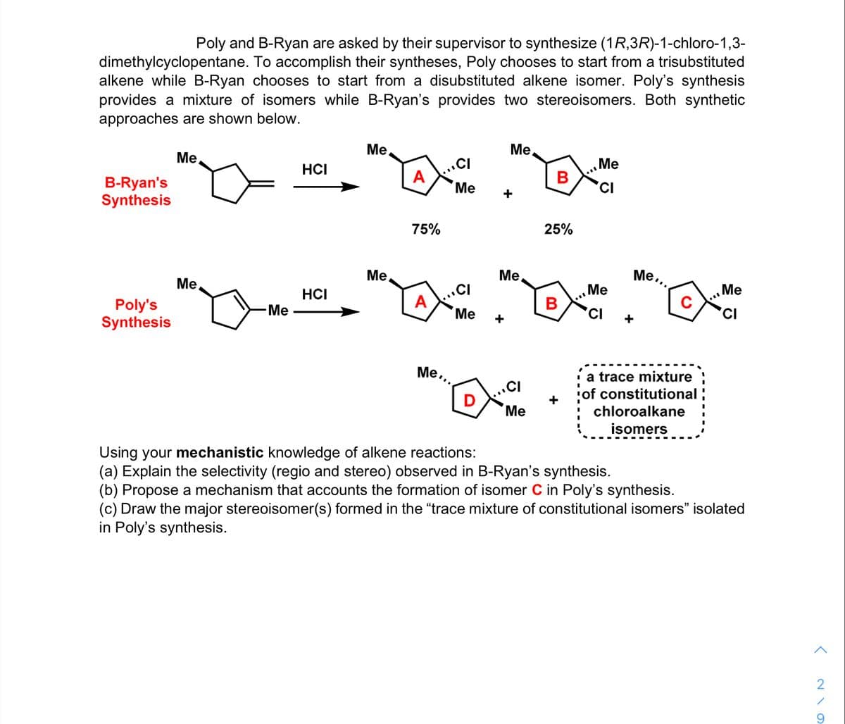 Poly and B-Ryan are asked by their supervisor to synthesize (1R,3R)-1-chloro-1,3-
dimethylcyclopentane. To accomplish their syntheses, Poly chooses to start from a trisubstituted
alkene while B-Ryan chooses to start from a disubstituted alkene isomer. Poly's synthesis
provides a mixture of isomers while B-Ryan's provides two stereoisomers. Both synthetic
approaches are shown below.
Me
Me,
Me,
.CI
Me
HCI
A
B-Ryan's
Synthesis
Me
'CI
+
75%
25%
Ме
Me
Me
Me...
Me
B
Me
C
HCI
A
Poly's
Synthesis
-Me
Ме
'CI
'CI
+
+
Me..
.CI
+
a trace mixture ;
of constitutional
D
Ме
chloroalkane
isomers
Using your mechanistic knowledge of alkene reactions:
(a) Explain the selectivity (regio and stereo) observed in B-Ryan's synthesis.
(b) Propose a mechanism that accounts the formation of isomer C in Poly's synthesis.
(c) Draw the major stereoisomer(s) formed in the "trace mixture of constitutional isomers" isolated
in Poly's synthesis.
9.
