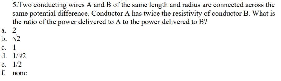 5.Two conducting wires A and B of the same length and radius are connected across the
same potential difference. Conductor A has twice the resistivity of conductor B. What is
the ratio of the power delivered to A to the power delivered to B?
V2
1
1//2
1/2
none
