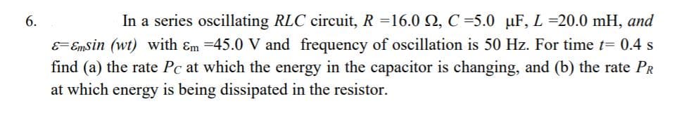 6.
In a series oscillating RLC circuit, R =16.0 Q, C =5.0 µF, L =20.0 mH, and
E= Emsin (wt) with Em =45.0 V and frequency of oscillation is 50 Hz. For time t= 0.4 s
find (a) the rate Pc at which the energy in the capacitor is changing, and (b) the rate PR
at which energy is being dissipated in the resistor.
