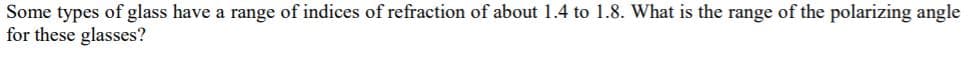 Some types of glass have a range of indices of refraction of about 1.4 to 1.8. What is the range of the polarizing angle
for these glasses?
