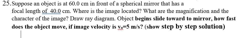 Suppose an object is at 60.0 cm in front of a spherical mirror that has a
focal length of 40.0 cm. Where is the image located? What are the magnification and the
character of the image? Draw ray diagram. Object begins slide toward to mirror, how fast
does the object move, if image velocity is vo-5 m/s? (show step by step solution)
