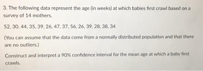 3. The following data represent the age (in weeks) at which babies first crawl based on a
survey of 14 mothers.
52, 30, 44, 35, 39, 26, 47, 37, 56, 26, 39, 28, 38, 34
(You can assume that the data come from a normally distributed population and that there
are no outliers.)
Construct and interpret a 90% confidence interval for the mean age at which a baby first
crawls.

