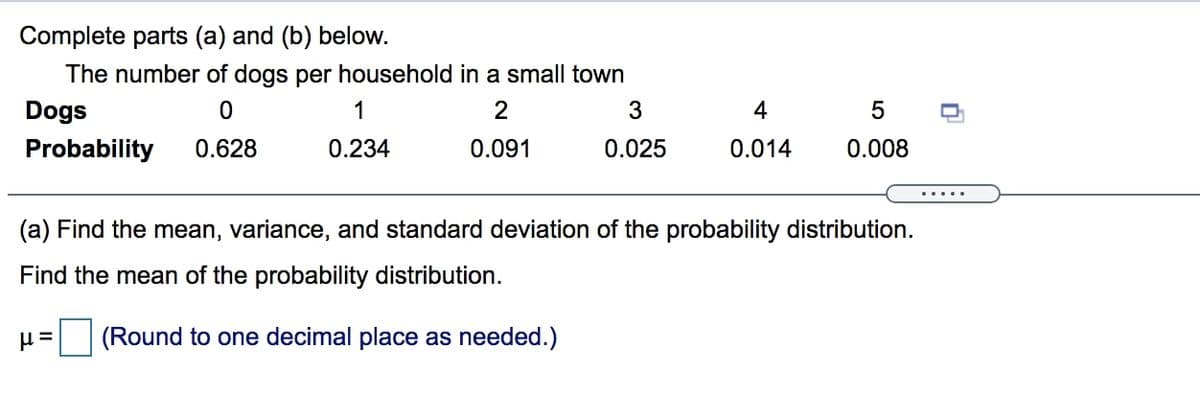 Complete parts (a) and (b) below.
The number of dogs per household in a small town
Dogs
1
2
3
4
Probability
0.628
0.234
0.091
0.025
0.014
0.008
....
(a) Find the mean, variance, and standard deviation of the probability distribution.
Find the mean of the probability distribution.
(Round to one decimal place as needed.)
