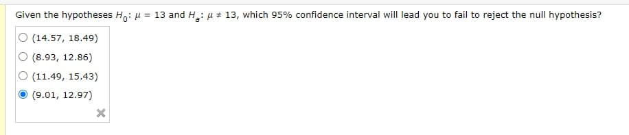 Given the hypotheses H,: u = 13 and H: u + 13, which 95% confidence interval will lead you to fail to reject the null hypothesis?
O (14.57, 18.49)
(8.93, 12.86)
O (11.49, 15.43)
(9.01, 12.97)
