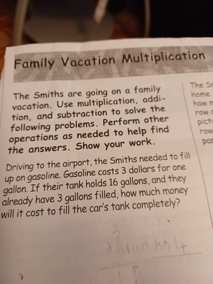 Family Vacation Multiplication
The Smiths are going on a family
vacation. Use multiplication, addi-
tion, and subtraction to solve the
following problems. Perform other
operations as needed to help find
the answers. Show your work.
The Sr
home.
how m
row c
pictu
row
pas
Driving to the airport, the Smiths needed to fill
up on gasoline. Gasoline costs 3 dollars for one
gallon. If their tank holds 16 gallons, and they
already have 3 gallons filled, how much money
will it cost to fill the car's tank completely?
