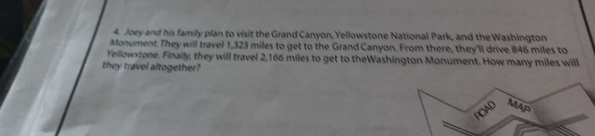 4. Joey and his ffamily plan to visit the Grand Canyon, Yellowstone National Park, and the Washington
Alonument They will travel 1,323 miles to get to the Grand Canyon. From there, they'll drive 846 miles to
Yellowstone. Finaly, they will travel 2,166 miles to get to theWashington Monument. How many miles will
they travel altogether?
MAP
ROAD
