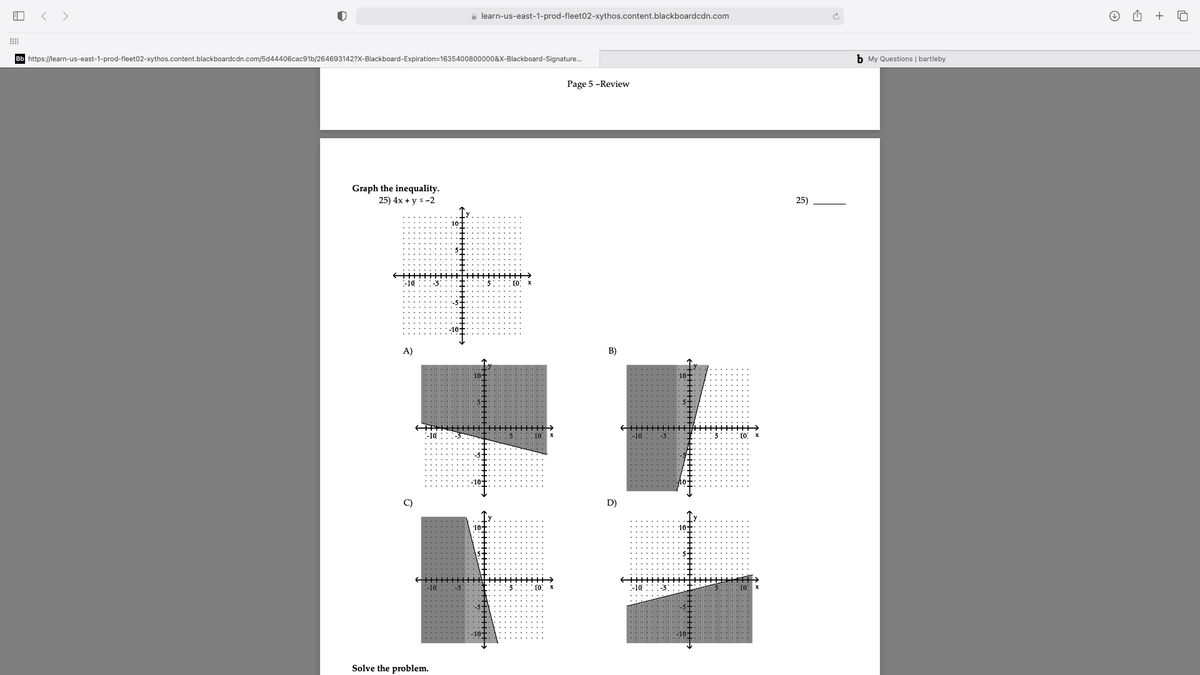 < >
a learn-us-east-1-prod-fleet02-xythos.content.blackboardcdn.com
+
Bb https://learn-us-east-1-prod-fleet02-xythos.content.blackboardcdn.com/5d44406cac91b/264693142?x-Blackboard-Expiration=1635400800000&X-Blackboard-Signature.
b My Questions | bartleby
Page 5 -Review
Graph the inequality.
25) 4x + y s-2
25)
ममुम।
-10
A)
B)
-10
-10
-5
D)
10-
:-10
....5: 10: x
Solve the problem.
