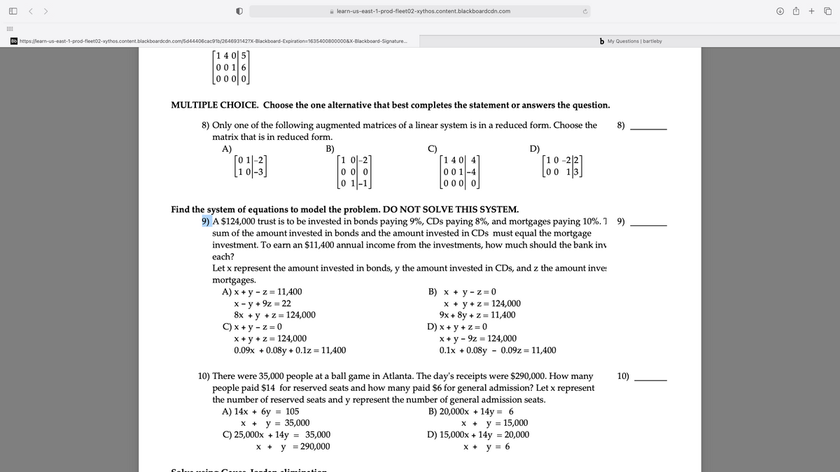 < >
a learn-us-east-1-prod-fleet02-xythos.content.blackboardcdn.com
+
Bb https://learn-us-east-1-prod-fleet02-xythos.content.blackboardcdn.com/5d44406cac91b/264693142?X-Blackboard-Expiration=1635400800000&X-Blackboard-Signature.
b My Questions | bartleby
[1 4 0 5]
00 16
0 0 0 0
MULTIPLE CHOICE. Choose the one alternative that best completes the statement or answers the question.
8) Only one of the following augmented matrices of a linear system is in a reduced form. Choose the
8)
matrix that is in reduced form.
A)
B)
[1 0-2
o 0 0
0 1-1
D)
[1 4 0 4
00 1-4
0 0 0 0
[0 0
Find the system of equations to model the problem. DO NOT SOLVE THIS SYSTEM.
9) A $124,000 trust is to be invested in bonds paying 9%, CDs paying 8%, and mortgages paying 10%. 1 9)
sum of the amount invested in bonds and the amount invested in CDs must equal the mortgage
investment. To earn an $11,400 annual income from the investments, how much should the bank inv
each?
Let x represent the amount invested in bonds, y the amount invested in CDs, and z the amount inve:
mortgages.
A) x + y - z = 11,400
X - y + 9z = 22
8x +y +z = 124,000
С) х + у -z%3D0
x + y + z = 124,000
0.09x + 0.08y + 0.1z = 11,400
В) х + у- z%3D0
x + y + z= 124,000
9x + 8y + z = 11,400
D) x + y + z = 0
X + y - 9z = 124,000
0.1x + 0.08y
- 0.09z = 11,400
10) There were 35,000 people at a ball game in Atlanta. The day's receipts were $290,000. How many
people paid $14 for reserved seats and how many paid $6 for general admission? Let x represent
the number of reserved seats and y represent the number of general admission seats.
А) 14х + бу 3D 105
х + у %3D 35,000
C) 25,000x + 14y
10)
B) 20,000x + 14y =
6.
y = 15,000
D) 15,000x + 14y = 20,000
35,000
y = 290,000
X +
y = 6
