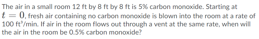 The air in a small room 12 ft by 8 ft by 8 ft is 5% carbon monoxide. Starting at
0, fresh air containing no carbon monoxide is blown into the room at a rate of
100 ft /min. If air in the room flows out through a vent at the same rate, when will
the air in the room be 0.5% carbon monoxide?
