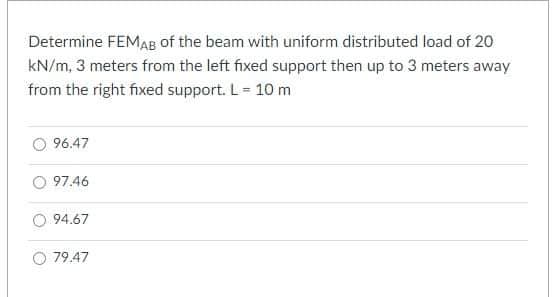 Determine FEMAB of the beam with uniform distributed load of 20
kN/m, 3 meters from the left fixed support then up to 3 meters away
from the right fixed support. L = 10 m
96.47
97.46
94.67
79.47