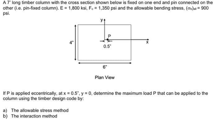 A7' long timber column with the cross section shown below is fixed on one end and pin connected on the
other (i.e. pin-fixed column). E = 1,800 ksi, Fe = 1,350 psi and the allowable bending stress, (ob)all = 900
psi.
0.5"
6"
Plan View
If P is applied eccentrically, at x = 0.5", y = 0, determine the maximum load P that can be applied to the
column using the timber design code by:
a) The allowable stress method
b) The interaction method
