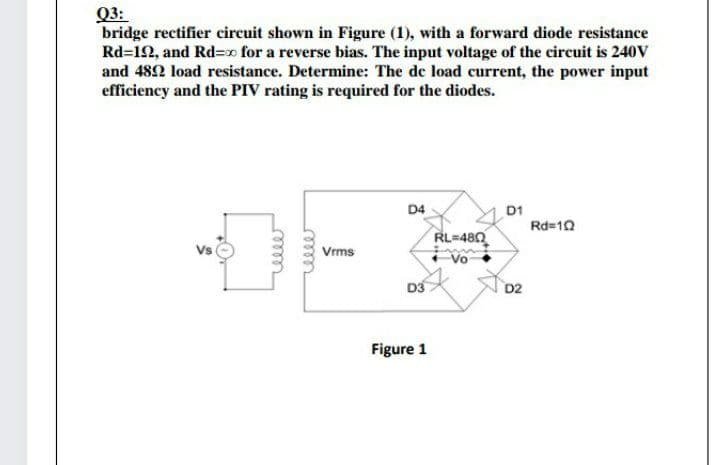 Q3:
bridge rectifier circuit shown in Figure (1), with a forward diode resistance
Rd=12, and Rd=xo for a reverse bias. The input voltage of the circuit is 240V
and 482 load resistance. Determine: The de load current, the power input
efficiency and the PIV rating is required for the diodes.
D4
D1
Rd=10
RL=480
Vs
Vrms
Vo
D3
D2
Figure 1
