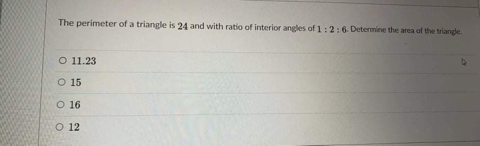 The perimeter of a triangle is 24 and with ratio of interior angles of 1:2 : 6. Determine the area of the triangle.
O 11.23
O 15
O 16
O 12
