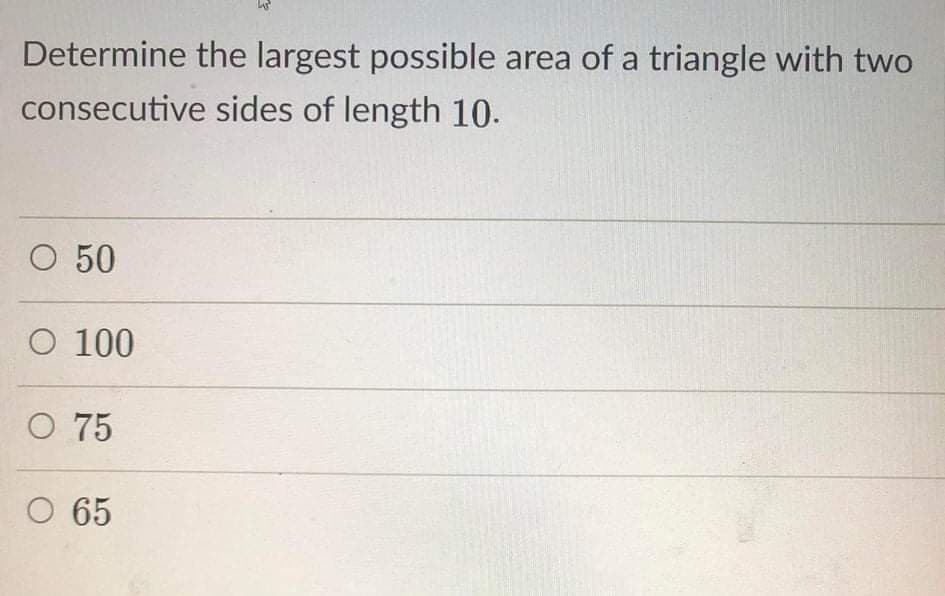 Determine the largest possible area of a triangle with two
consecutive sides of length 10.
O 50
O 100
O 75
O 65
