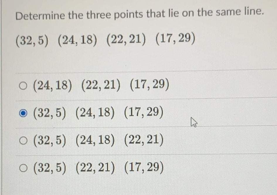 Determine the three points that lie on the same line.
(32,5) (24, 18) (22, 21) (17,29)
O (24, 18) (22, 21) (17,29)
(32,5) (24, 18) (17, 29)
O (32, 5) (24, 18) (22, 21)
O (32, 5) (22, 21) (17, 29)
