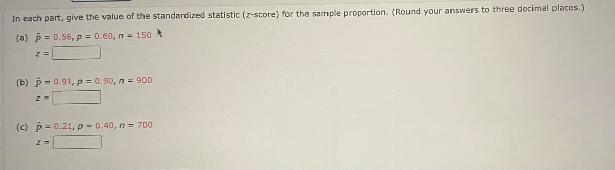 In each part, give the value of the standardized statistic (z-score) for the sample proportion. (Round your answers to three decimal places.)
(a) p = 0.56, p = 0.60, n = 150
%3=
(b) p = 0.91, p = 0.90, n = 900
(c) p = 0.21, p = 0.40, n = 700
Z =
