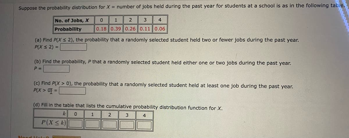 Suppose the probability distribution for X = number of jobs held during the past year for students at a school is as in the following table.
No. of Jobs, X
1
3
4
Probability
0.18 0.39 0.26 0.11 0.06
(a) Find P(X < 2), the probability that a randomly selected student held two or fewer jobs during the past year.
P(X s 2) =
(b) Find the probability, P that a randomly selected student held either one or two jobs during the past year.
P =
(c) Find P(X > 0), the probability that a randomly selected student held at least one job during the past year.
P(X > Of =
(d) Fill in the table that lists the cumulative probability distribution function for X.
1
4
P(XSk)
Nood Helnt

