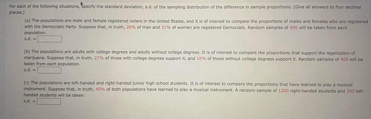 For each of the following situations, Specify the standard deviation, s.d. of the sampling distribution of the difference in sample proportions. (Give all answers to four decimal
places.)
(a) The populations are male and female registered voters in the United States, and it is of interest to compare the proportions of males and females who are registered
with the Democratic Party. Suppose that, in truth, 26% of men and 31% of women are registered Democrats. Random samples of 400 will be taken from each
population.
s.d. =
(b) The populations are adults with college degrees and adults without college degrees. It is of interest to compare the proportions that support the legalization of
marijuana. Suppose that, in truth, 27% of those with college degrees support it, and 16% of those without college degrees support it. Random samples of 400 will be
taken from each population.
s.d. =
(c) The populations are left-handed and right-handed junior high school students. It is of interest to compare the proportions that have learned to play a musical
instrument. Suppose that, in truth, 45% of both populations have learned to play a musical instrument. A random sample of 1200 right-handed students and 300 left-
handed students will be taken.
s.d. =

