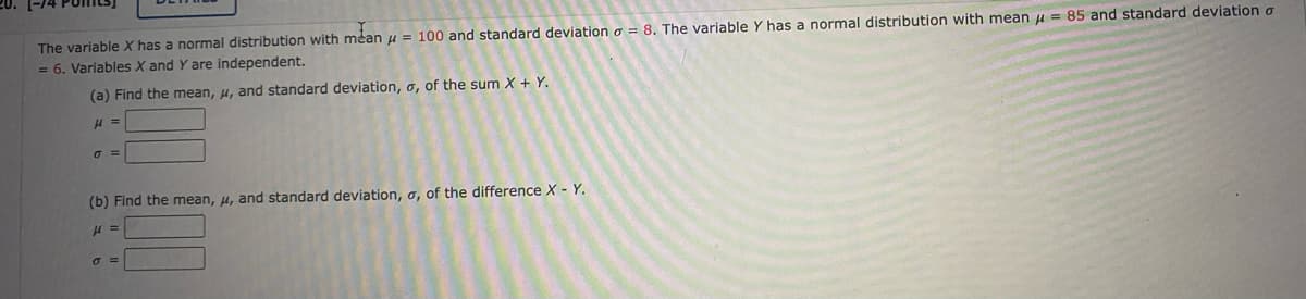 1-74
The variable X has a normal distribution with mean u = 100 and standard deviation o = 8. The variable Y has a normal distribution with mean u = 85 and standard deviation a
= 6. Variables X and Y are independent.
(a) Find the mean, u, and standard deviation, o, of the sum X + Y.
(b) Find the mean, u, and standard deviation, o, of the difference X - Y.
