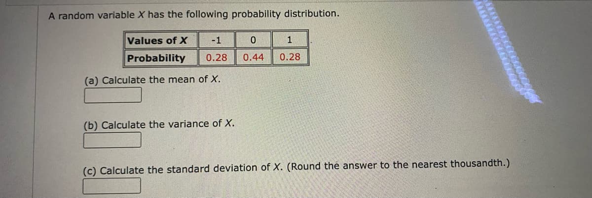 A random variable X has the following probability distribution.
Values of X
-1
1
Probability
0.28
0.44
0.28
(a) Calculate the mean of X.
(b) Calculate the variance of X.
(c) Calculate the standard deviation of X. (Round the answer to the nearest thousandth.)
