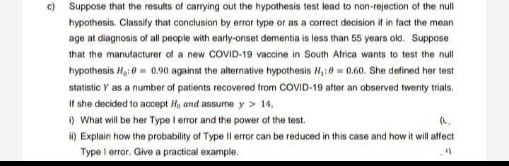 c) Suppose that the results of carrying out the hypothesis test lead to non-rejection of the null
hypothesis. Classify that conclusion by error type or as a correct decision if in fact the mean
age at diagnosis of all people with early-onset dementia is less than 55 years old. Suppose
that the manufacturer of a new COVID-19 vaccine in South Africa wants to test the null
hypothesis Ho: 0= 0.90 against the alternative hypothesis H₁: 0= 0.60. She defined her test
statistic Y as a number of patients recovered from COVID-19 after an observed twenty trials.
If she decided to accept Ho and assume y > 14,
i) What will be her Type I error and the power of the test.
(C.
ii) Explain how the probability of Type II error can be reduced in this case and how it will affect
Type I error. Give a practical example.
2)