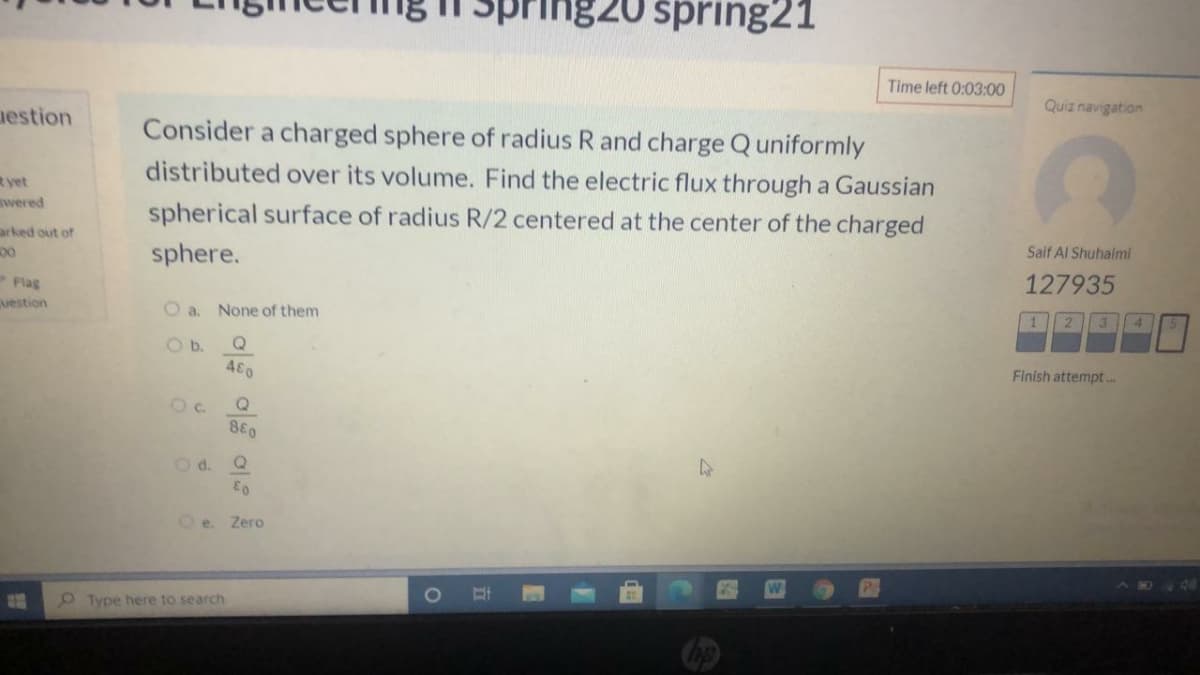 1820 spring21
Time left 0:03:00
Quiz navigation
nestion
Consider a charged sphere of radius R and charge Quniformly
distributed over its volume. Find the electric flux through a Gaussian
R yet
wered
spherical surface of radius R/2 centered at the center of the charged
arked out of
00
Saif Al Shuhalmi
sphere.
127935
Flas
vestion
O a. None of them
3 4
2
Ob.
Q
480
Finish attempt .
Oc.
880
Od.
Zero
O Type here to search
