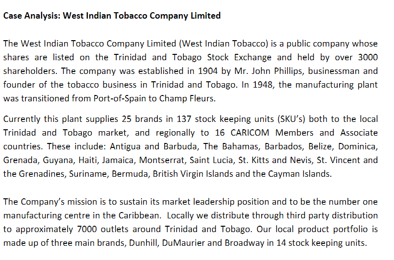 Case Analysis: West Indian Tobacco Company Limited
The West Indian Tobacco Company Limited (West Indian Tobacco) is a public company whose
shares are listed on the Trinidad and Tobago Stock Exchange and held by over 3000
shareholders. The company was established in 1904 by Mr. John Phillips, businessman and
founder of the tobacco business in Trinidad and Tobago. In 1948, the manufacturing plant
was transitioned from Port-of-Spain to Champ Fleurs.
Currently this plant supplies 25 brands in 137 stock keeping units (SKU's) both to the local
Trinidad and Tobago market, and regionally to 16 CARICOM Members and Associate
countries. These include: Antigua and Barbuda, The Bahamas, Barbados, Belize, Dominica,
Grenada, Guyana, Haiti, Jamaica, Montserrat, Saint Lucia, St. Kitts and Nevis, St. Vincent and
the Grenadines, Suriname, Bermuda, British Virgin Islands and the Cayman Islands.
The Company's mission is to sustain its market leadership position and to be the number one
manufacturing centre in the Caribbean. Locally we distribute through third party distribution
to approximately 7000 outlets around Trinidad and Tobago. Our local product portfolio is
made up of three main brands, Dunhill, DuMaurier and Broadway in 14 stock keeping units.
