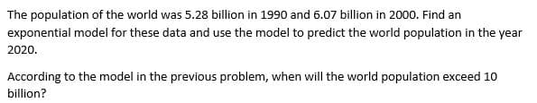 The population of the world was 5.28 billion in 1990 and 6.07 billion in 2000. Find an
exponential model for these data and use the model to predict the world population in the year
2020.
According to the model in the previous problem, when will the world population exceed 10
billion?
