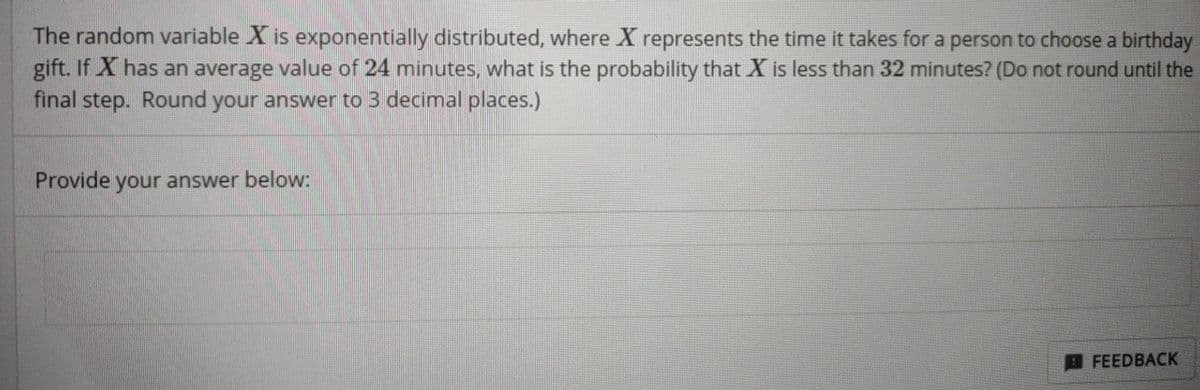 The random variable X is exponentially distributed, where X represents the time it takes for a person to choose a birthday
gift. If X has an average value of 24 minutes, what is the probability that X is less than 32 minutes? (Do not round until the
final step. Round your answer to 3 decimal places.)
Provide your answer below:
FEEDBACK
