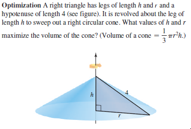 Optimization A right triangle has legs of length h and r and a
hypotenuse of length 4 (see figure). It is revolved about the leg of
length h to sweep out a right circular cone. What values of h and r
Tr'h.)
maximize the volume of the cone? (Volume of a cone = Tr?i
4
h
