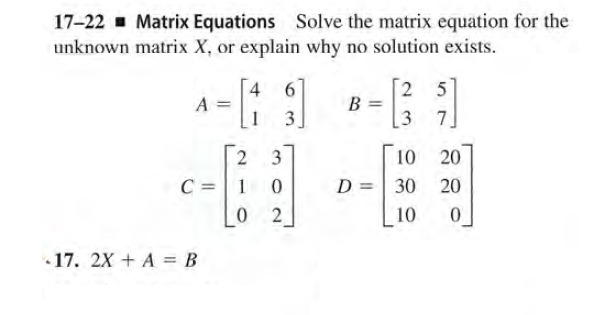 17-22 - Matrix Equations Solve the matrix equation for the
unknown matrix X, or explain why no solution exists.
2 5
7
4 6
A =
1
B =
3
3
3
10
20
C = 1
D =| 30
20
2
10
• 17. 2X + A = B
