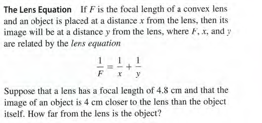 The Lens Equation If F is the focal length of a convex lens
and an object is placed at a distance x from the lens, then its
image will be at a distance y from the lens, where F, x, and y
are related by the lens equation
1 1
- = -+
1
F
y
Suppose that a lens has a focal length of 4.8 cm and that the
image of an object is 4 cm closer to the lens than the object
itself. How far from the lens is the object?
