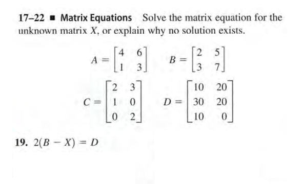 17-22 - Matrix Equations Solve the matrix equation for the
unknown matrix X, or explain why no solution exists.
4
6
2 5
7.
A
1
3
3.
2 3
10
20
D =| 30
C =1 0
0 2
20
10
19. 2(В - X) — D
