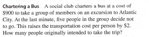 Chartering a Bus A social club charters a bus at a cost of
$900 to take a group of members on an excursion to Atlantic
City. At the last minute, five people in the group decide not
to go. This raises the transportation cost per person by $2.
How many people originally intended to take the trip?
