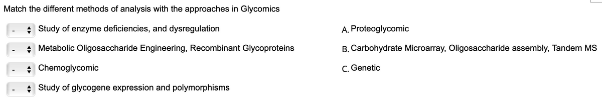 Match the different methods of analysis with the approaches in Glycomics
+ Study of enzyme deficiencies, and dysregulation
A. Proteoglycomic
Metabolic Oligosaccharide Engineering, Recombinant Glycoproteins
B. Carbohydrate Microarray, Oligosaccharide assembly, Tandem MS
+ Chemoglycomic
C. Genetic
Study of glycogene expression and polymorphisms
