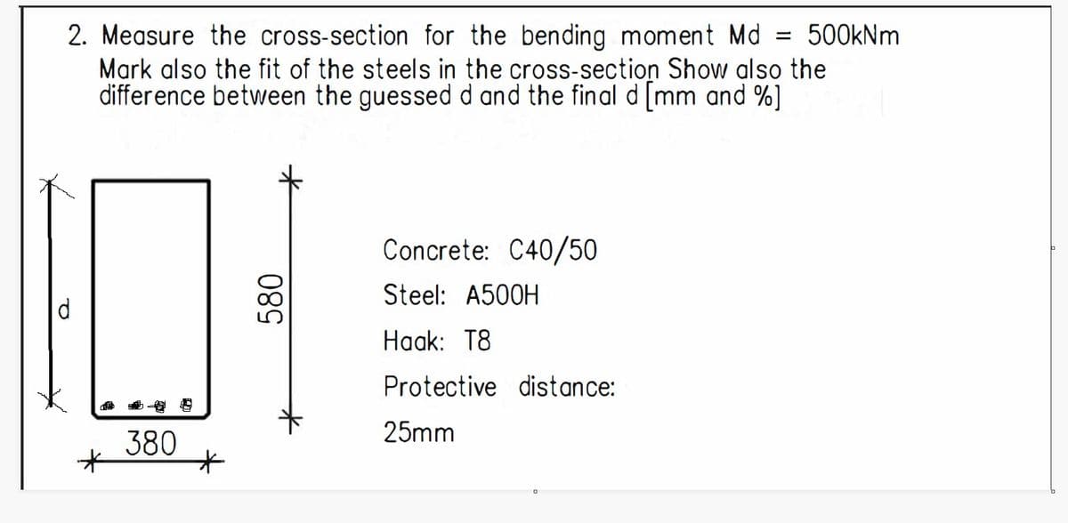 2. Measure the cross-section for the bending moment Md = 500kNm
Mark also the fit of the steels in the cross-section Show also the
difference between the guessed d and the final d [mm and %]
d
380
*
*
580
Concrete: C40/50
Steel: A500H
Haak: T8
Protective distance:
25mm