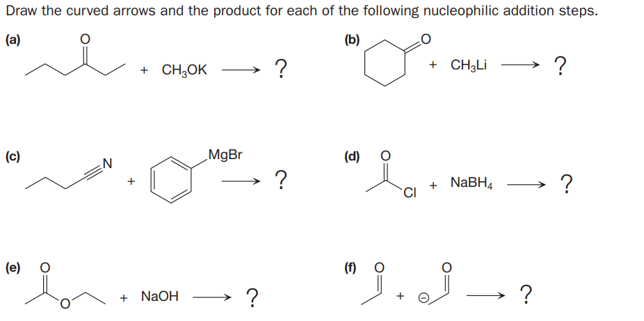 Draw the curved arrows and the product for each of the following nucleophilic addition steps.
(a)
(b)
+ CH,OK
?
+ CH3LI
(c)
MgBr
(d)
?
+ NABH4
?
(e)
(f) O
→ ?
?
+ N2OH
+

