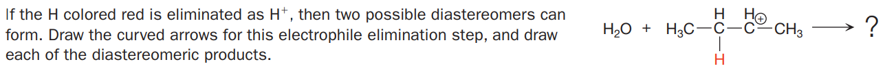 If the H colored red is eliminated as H*, then two possible diastereomers can
form. Draw the curved arrows for this electrophile elimination step, and draw
each of the diastereomeric products.
H
He
H20 + H3C-C-c~CH3
H
