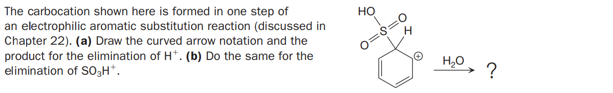 The carbocation shown here is formed in one step of
an electrophilic aromatic substitution reaction (discussed in
Chapter 22). (a) Draw the curved arrow notation and the
product for the elimination of H*. (b) Do the same for the
elimination of SO3H*.
НО
O:
S:
O=
H,0
?

