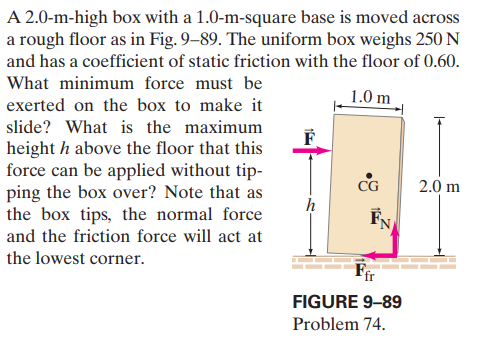 A 2.0-m-high box with a 1.0-m-square base is moved across
a rough floor as in Fig. 9–89. The uniform box weighs 250N
and has a coefficient of static friction with the floor of 0.60.
What minimum force must be
1.0 m
exerted on the box to make it
slide? What is the maximum
height h above the floor that this
force can be applied without tip-
ping the box over? Note that as
the box tips, the normal force
CG
2.0 m
FN
and the friction force will act at
the lowest corner.
Fir
FIGURE 9-89
Problem 74.
