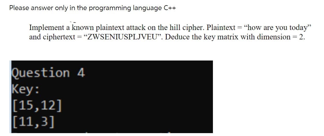 Please answer only in the programming language C++
Implement a known plaintext attack on the hill cipher. Plaintext ="how are you today"
and ciphertext ="ZWSENIUSPLJVEU". Deduce the key matrix with dimension = 2.
Question 4
Key:
[15,12]
[11,3]

