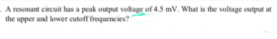 . A resonant circuit has a peak output voltage of 4.5 mV. What is the voltage output at
the upper and lower cutoff frequencies?
