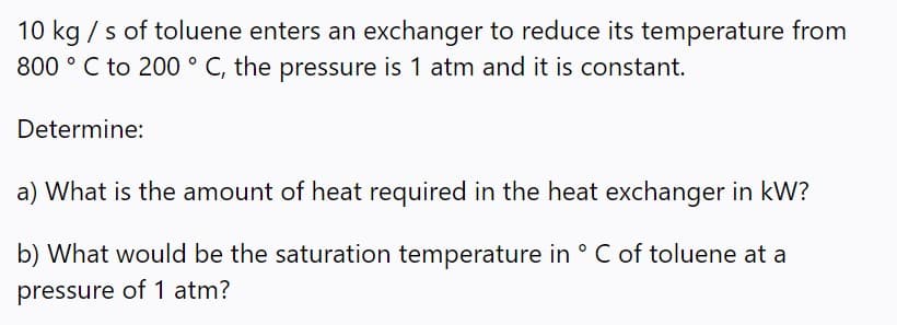10 kg / s of toluene enters an exchanger to reduce its temperature from
800 ° C to 200 ° C, the pressure is 1 atm and it is constant.
Determine:
a) What is the amount of heat required in the heat exchanger in kW?
b) What would be the saturation temperature in ° C of toluene at a
pressure of 1 atm?
