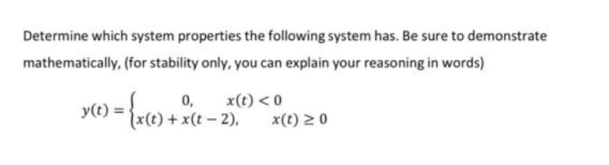 Determine which system properties the following system has. Be sure to demonstrate
mathematically, (for stability only, you can explain your reasoning in words)
0,
+x(t 2),
x(t) < 0
y(t) =
x(t) 2 0
