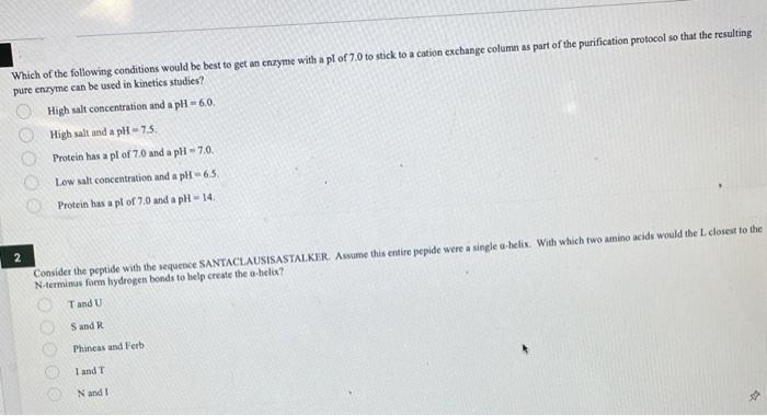 Which of the following conditions would be best to get an enzyme with a pl of 7.0 to stick to a cation exchange column as part of the purification protocol so that the resulting
pure enzyme can be used in kinetics studies?
High salt concentration and a pH-6.0.
High salt and a pH-7.5.
Protein has a pl of 7.0 and a pH-7.0.
Low salt concentration and a pH-6.5.
Protein has a pl of 7.0 and a pH-14.
2
Consider the peptide with the sequence SANTACLAUSISASTALKER. Assume this entire pepide were a single a-helix. With which two amino acids would the L closest to the
N-terminus form hydrogen bonds to help create the a-helix?
T and U
S and R
0000
Phineas and Ferb
1 and T
N and I