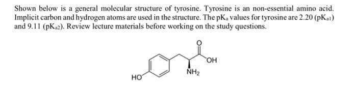 Shown below is a general molecular structure of tyrosine. Tyrosine is an non-essential amino acid.
Implicit carbon and hydrogen atoms are used in the structure. The pK, values for tyrosine are 2.20 (pKai)
and 9.11 (pK₁2). Review lecture materials before working on the study questions.
HO
NH₂
OH