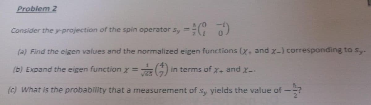 Problem 2
Consider the y-projection of the spin operator sy = (17)
(a) Find the eigen values and the normalized eigen functions (x+ and x-) corresponding to sy.
(b) Expand the eigen function x = (4) in terms of X+ and X-.
√65
(c) What is the probability that a measurement of sy yields the value of -?