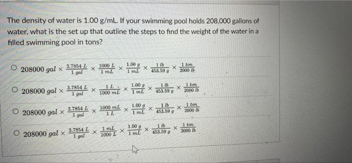 The density of water is 1.00 g/mL. If your swimming pool holds 208,000 gallons of
water, what is the set up that outline the steps to find the weight of the water in a
filled swimming pool in tons?
O
208000 gal x
208000 gal x
208000 gal x
208000 gal x
3.7854 L
1 gal
3.7854 L
1 gal
3.7854 L
1 gal
3.7854 L
1 gal
x
X
X
x
1000 L
1 mL
X
1L
1000 mL
1000 mL
1 L
1 mL
1000 L
1.00 9
1 mL
X
X
X
X
1.00 g
1mL
1.00 g
1 ml
1.00 g
1 mL
1 lb
453.59 g
X
X
X
X
1 lb
453.59 g
1 lb
453.59 g
1 lb
453.59 g
1 ton
2000 lb
X
X
X
1 ton
2000 lb
1 ton
2000
1 ton
2000 lb